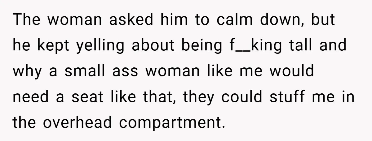 The woman asked him to calm down, but he kept yelling about being f__king tall and why a small ass woman like me would need a seat like that, they...