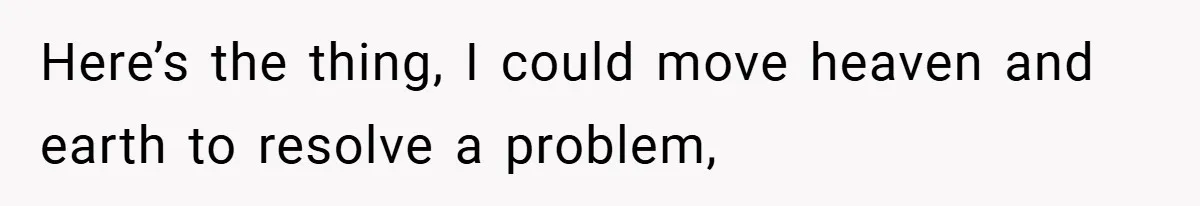 Here’s the thing, I could move heaven and earth to resolve a problem,