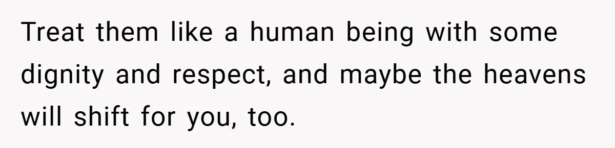 Treat them like a human being with some dignity and respect, and maybe the heavens will shift for you, too.
