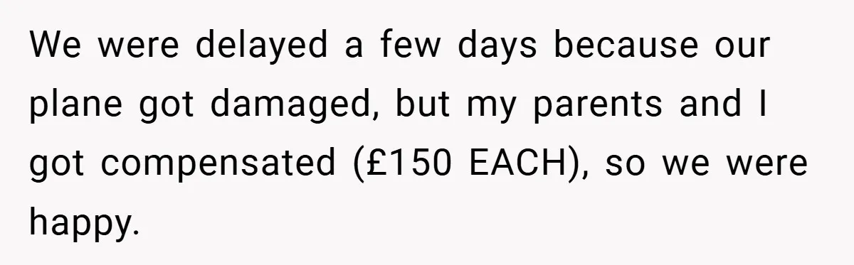 We were delayed a few days because our plane got damaged, but my parents and I got compensated (£150 EACH), so we were happy.