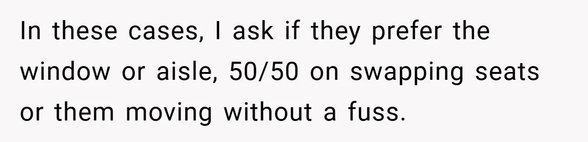In these cases, I ask if they prefer the window or aisle, 50/50 on swapping seats or them moving without a fuss.
