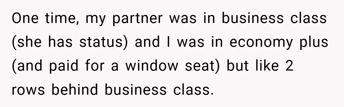 One time, my partner was in business class (she has status) and I was in economy plus (and paid for a window seat) but like 2 rows behind business class.