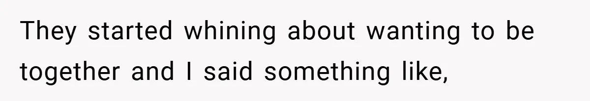 They started whining about wanting to be together and I said something like,