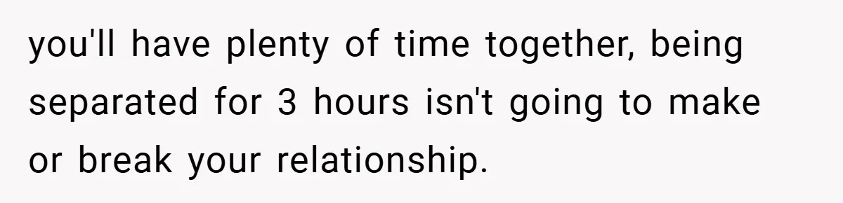 you'll have plenty of time together, being separated for 3 hours isn't going to make or break your relationship.
