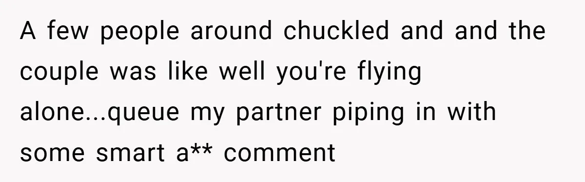 A few people around chuckled and and the couple was like well you're flying alone...queue my partner piping in with some smart a** comment