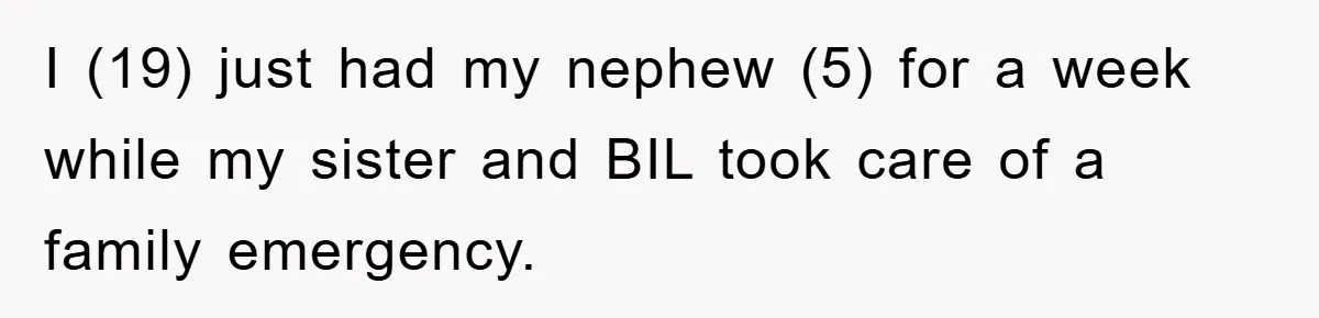 I (19) just had my nephew (5) for a week while my sister and BIL took care of a family emergency.