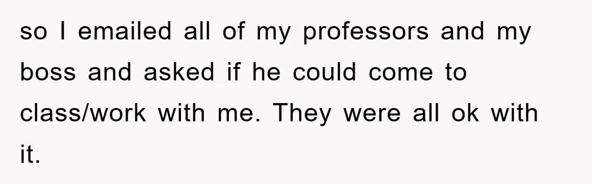 so I emailed all of my professors and my boss and asked if he could come to class/work with me. They were all ok with it.