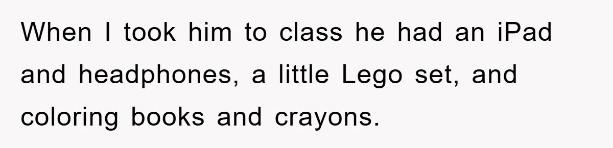 When I took him to class he had an iPad and headphones, a little Lego set, and coloring books and crayons.