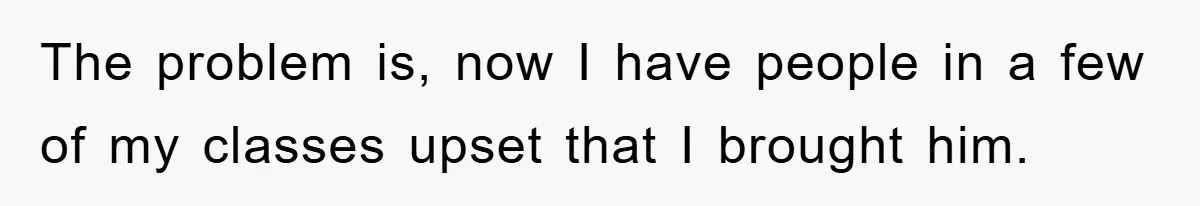 The problem is, now I have people in a few of my classes upset that I brought him.