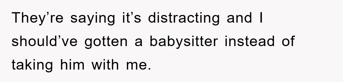 They’re saying it’s distracting and I should’ve gotten a babysitter instead of taking him with me.