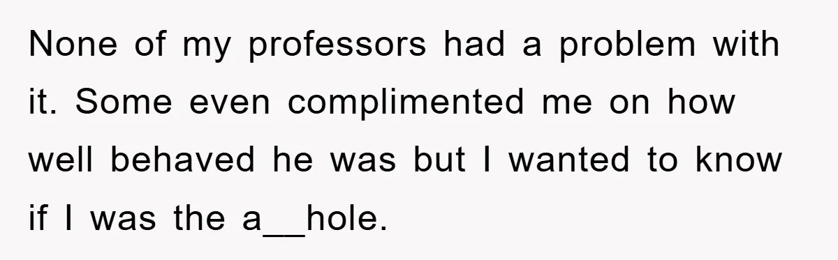None of my professors had a problem with it. Some even complimented me on how well behaved he was but I wanted to know if I was the a__hole.