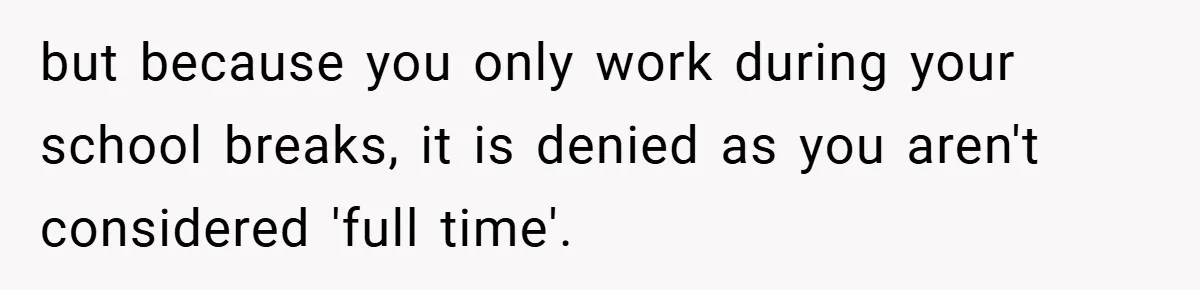 Boss Fires Employee For 1-Minute Late, Then Rehires Them With A 25% Raise but because you only work during your school breaks, it is denied as you aren't considered 'full time'.