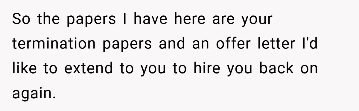 Boss Fires Employee For 1-Minute Late, Then Rehires Them With A 25% Raise So the papers I have here are your termination papers and an offer letter I'd like to extend to you to hire you back on again.