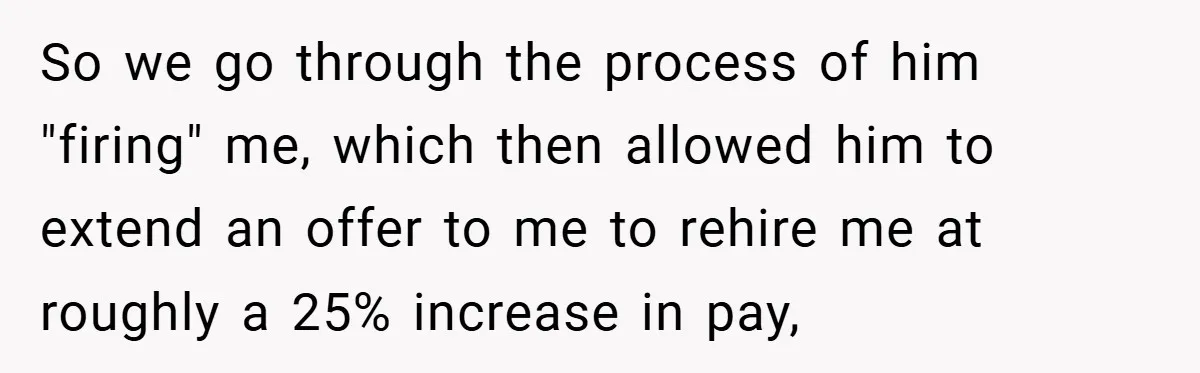 Boss Fires Employee For 1-Minute Late, Then Rehires Them With A 25% Raise So we go through the process of him "firing" me, which then allowed him to extend an offer to me to rehire me at roughly a 25% increase in pay,