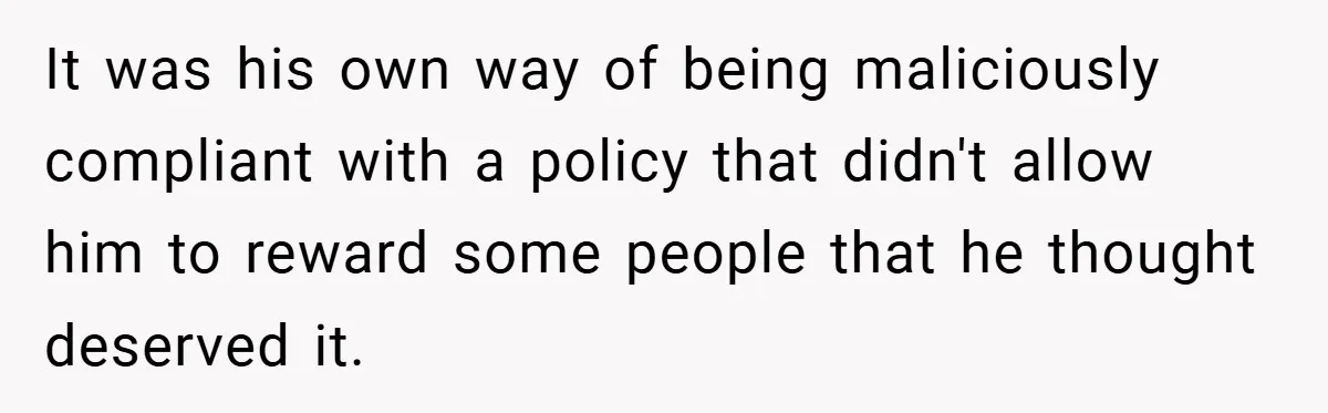 Boss Fires Employee For 1-Minute Late, Then Rehires Them With A 25% Raise It was his own way of being maliciously compliant with a policy that didn't allow him to reward some people that he thought deserved it.