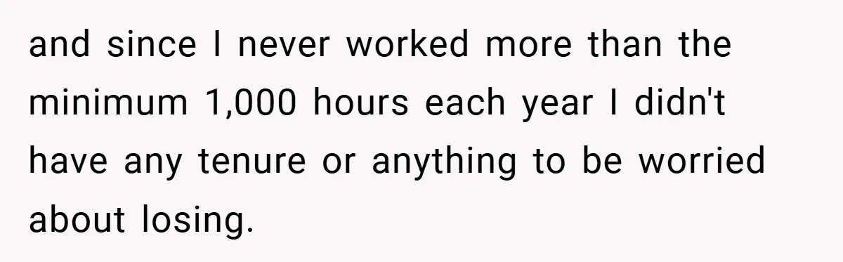 Boss Fires Employee For 1-Minute Late, Then Rehires Them With A 25% Raise and since I never worked more than the minimum 1,000 hours each year I didn't have any tenure or anything to be worried about losing.