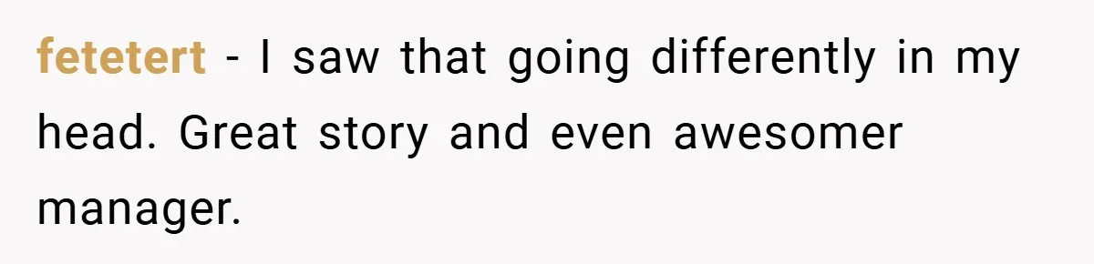 Boss Fires Employee For 1-Minute Late, Then Rehires Them With A 25% Raise fetetert − I saw that going differently in my head. Great story and even awesomer manager.
