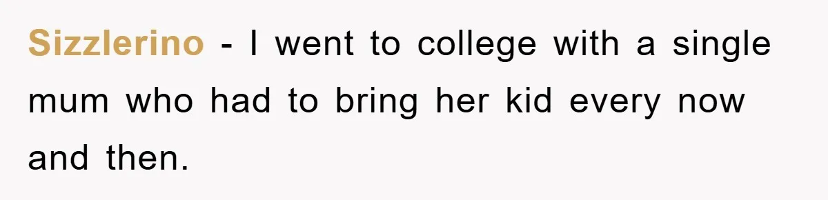 Sizzlerino − I went to college with a single mum who had to bring her kid every now and then.