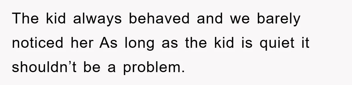 The kid always behaved and we barely noticed her As long as the kid is quiet it shouldn’t be a problem.