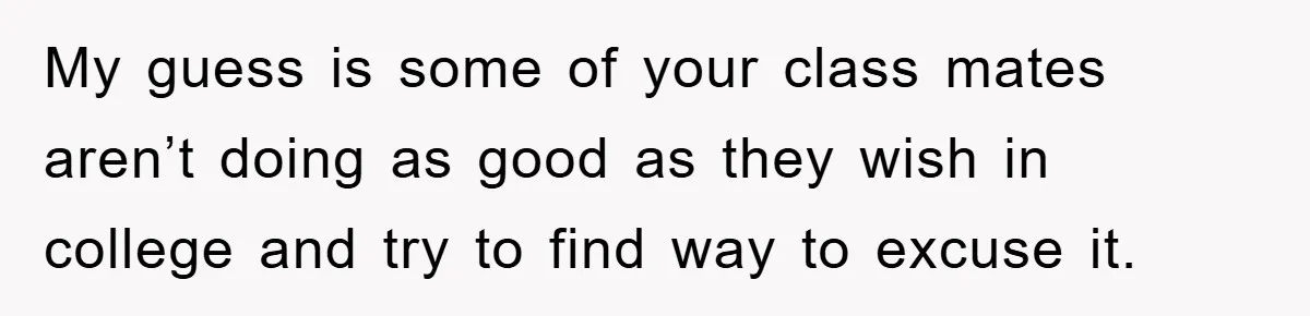 My guess is some of your class mates aren’t doing as good as they wish in college and try to find way to excuse it.