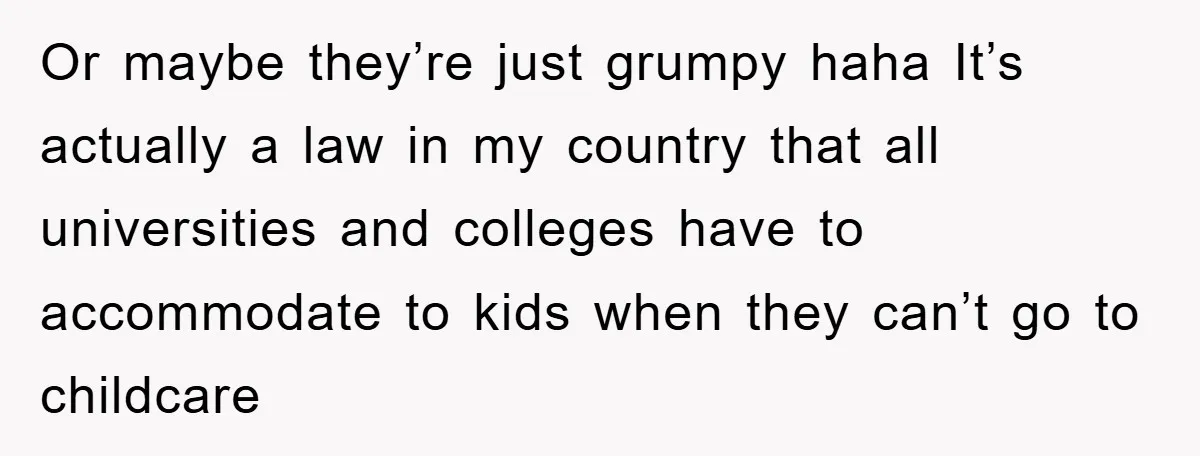 Or maybe they’re just grumpy haha It’s actually a law in my country that all universities and colleges have to accommodate to kids when they can’t go to childcare