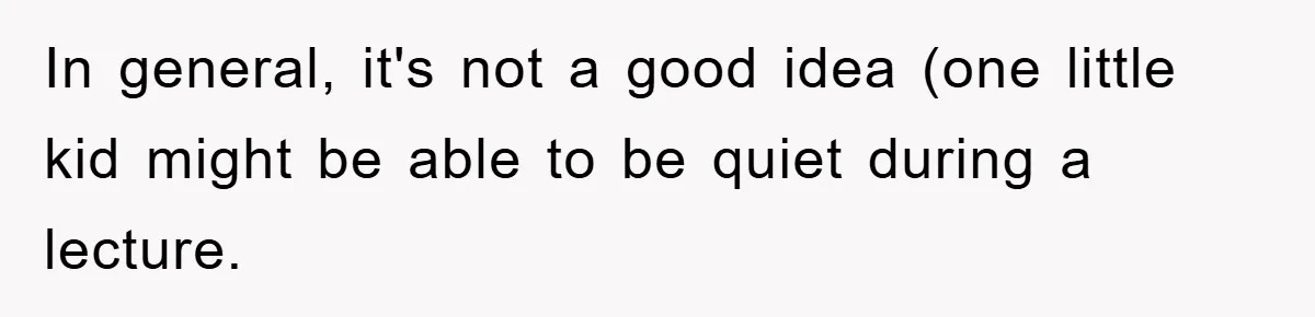 In general, it's not a good idea (one little kid might be able to be quiet during a lecture.