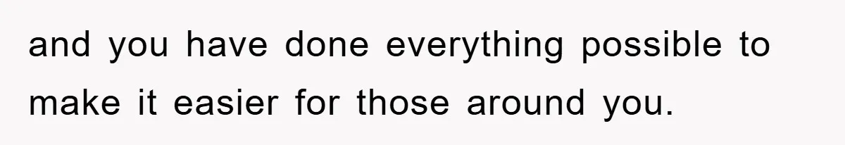 and you have done everything possible to make it easier for those around you.