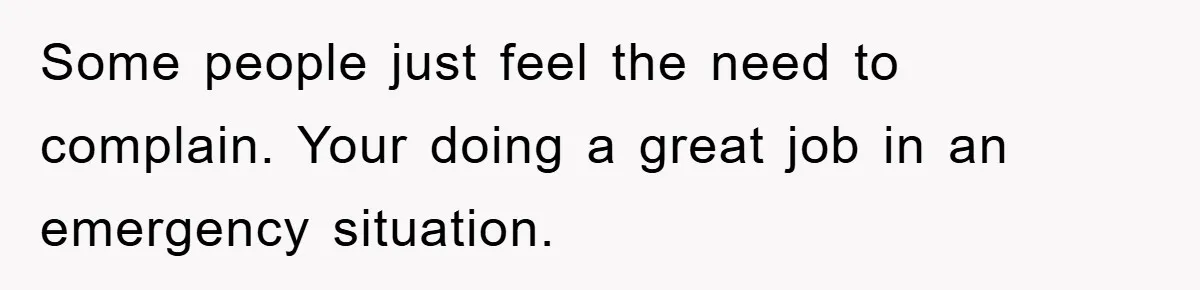 Some people just feel the need to complain. Your doing a great job in an emergency situation.