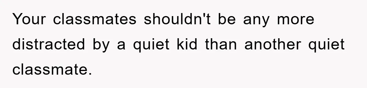 Your classmates shouldn't be any more distracted by a quiet kid than another quiet classmate.