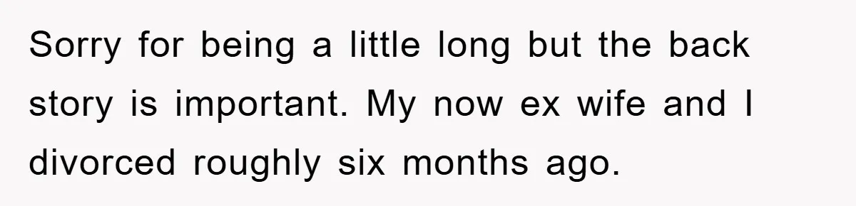 Sorry for being a little long but the back story is important. My now ex wife and I divorced roughly six months ago.