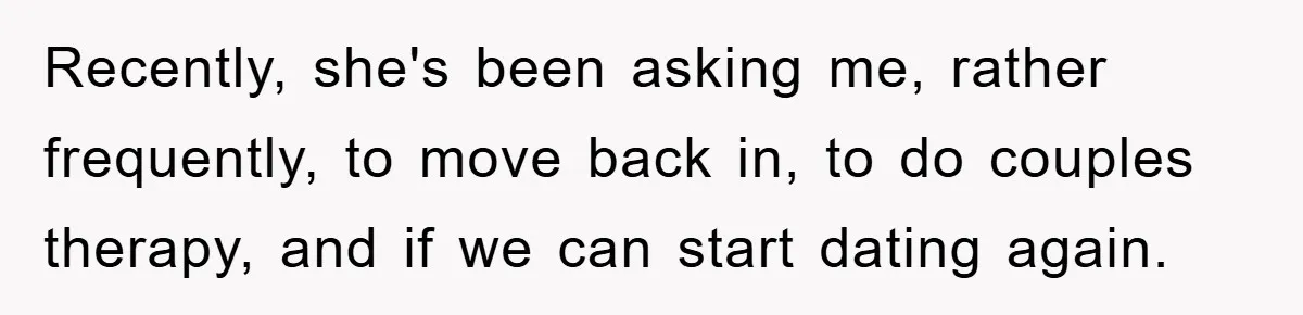Recently, she's been asking me, rather frequently, to move back in, to do couples therapy, and if we can start dating again.