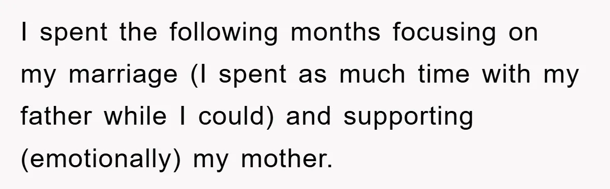I spent the following months focusing on my marriage (I spent as much time with my father while I could) and supporting (emotionally) my mother.