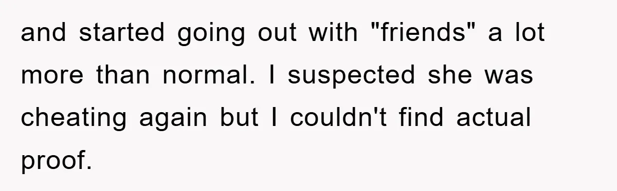 and started going out with "friends" a lot more than normal. I suspected she was cheating again but I couldn't find actual proof.