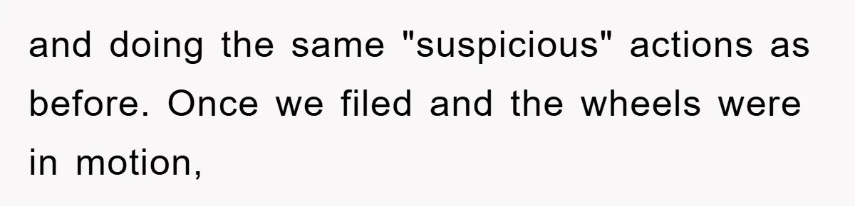 and doing the same "suspicious" actions as before. Once we filed and the wheels were in motion,