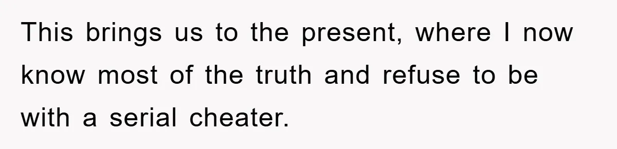 This brings us to the present, where I now know most of the truth and refuse to be with a serial cheater.