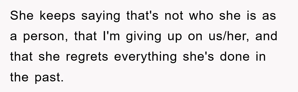 She keeps saying that's not who she is as a person, that I'm giving up on us/her, and that she regrets everything she's done in the past.