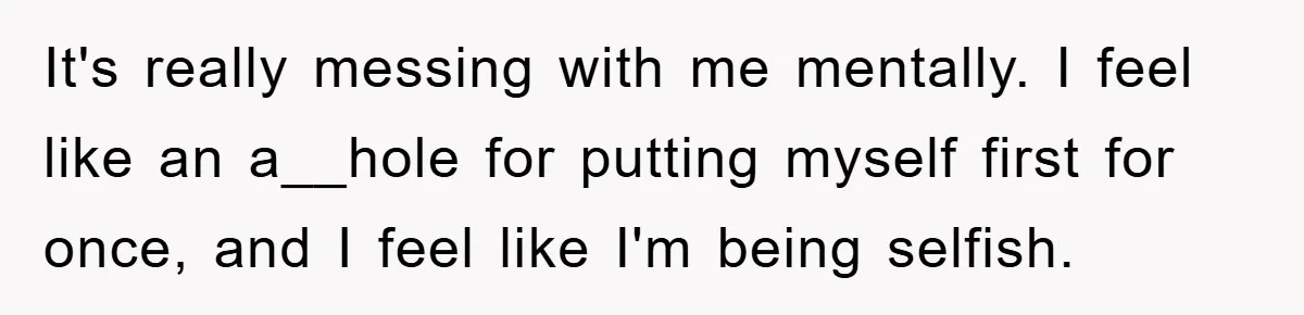 It's really messing with me mentally. I feel like an a__hole for putting myself first for once, and I feel like I'm being selfish.