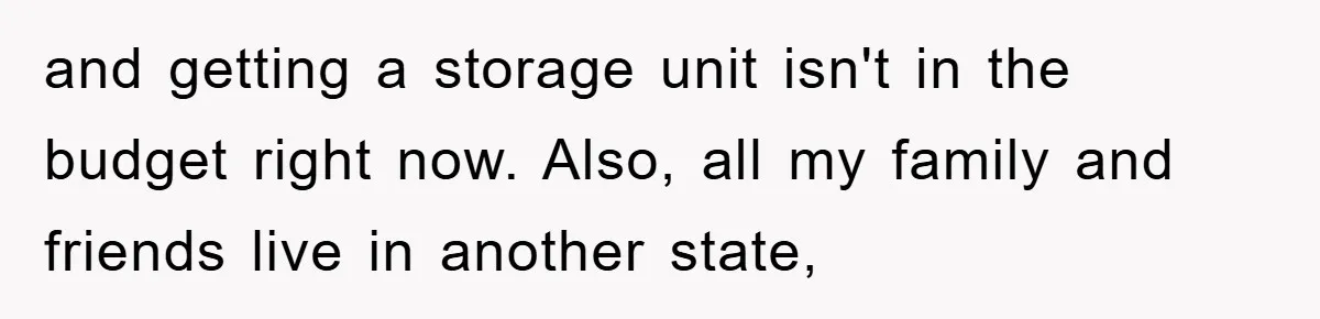 and getting a storage unit isn't in the budget right now. Also, all my family and friends live in another state,