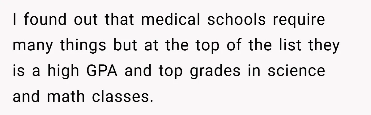 I found out that medical schools require many things but at the top of the list they is a high GPA and top grades in science and math classes.