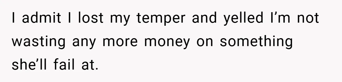 I admit I lost my temper and yelled I’m not wasting any more money on something she’ll fail at.