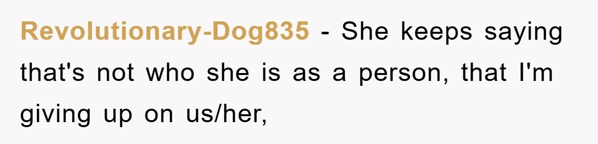 Revolutionary-Dog835 − She keeps saying that's not who she is as a person, that I'm giving up on us/her,