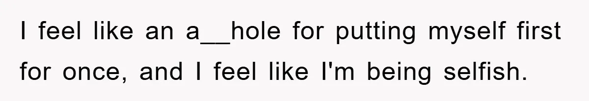 I feel like an a__hole for putting myself first for once, and I feel like I'm being selfish.