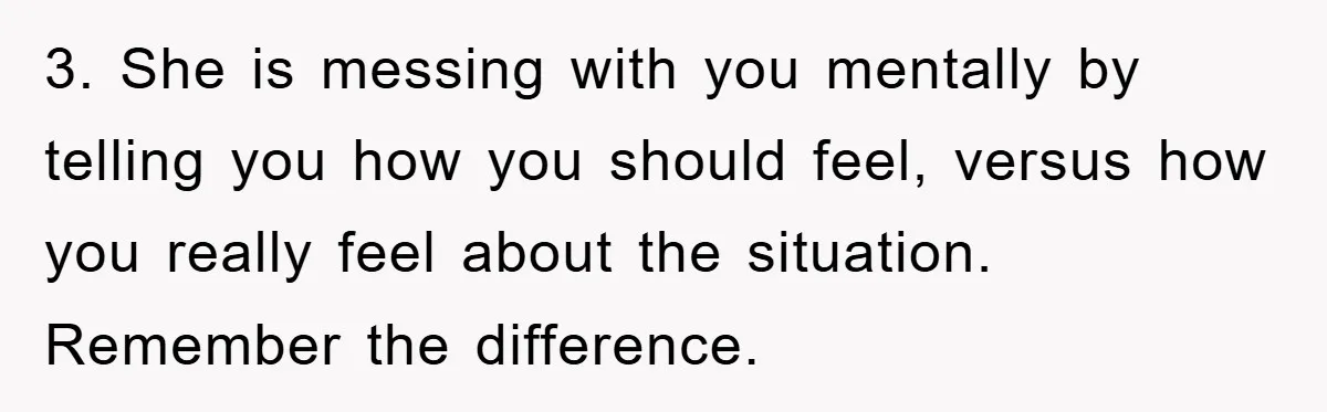 3. She is messing with you mentally by telling you how you should feel, versus how you really feel about the situation. Remember the difference.
