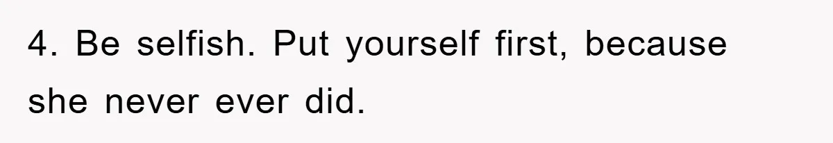4. Be selfish. Put yourself first, because she never ever did.