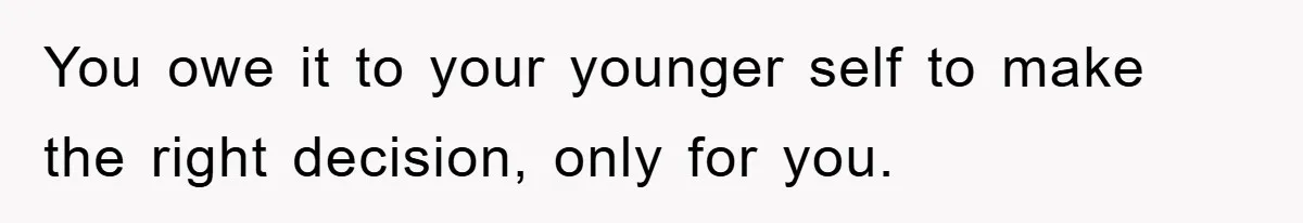You owe it to your younger self to make the right decision, only for you.