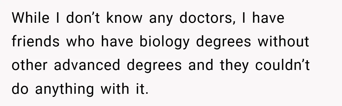While I don’t know any doctors, I have friends who have biology degrees without other advanced degrees and they couldn’t do anything with it.