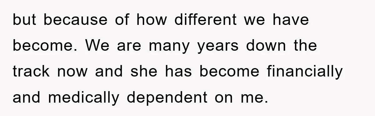 but because of how different we have become. We are many years down the track now and she has become financially and medically dependent on me.