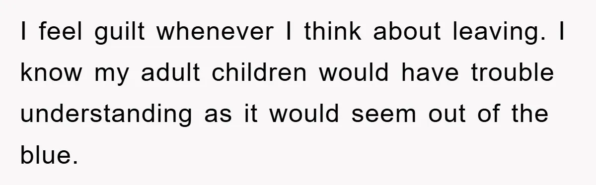 I feel guilt whenever I think about leaving. I know my adult children would have trouble understanding as it would seem out of the blue.