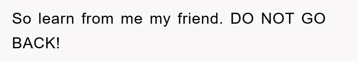 So learn from me my friend. DO NOT GO BACK!