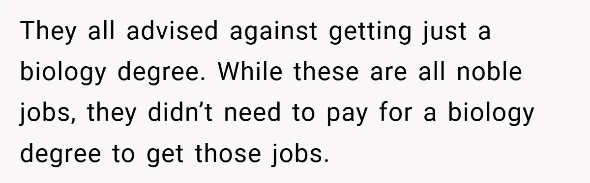 They all advised against getting just a biology degree. While these are all noble jobs, they didn’t need to pay for a biology degree to get those jobs.